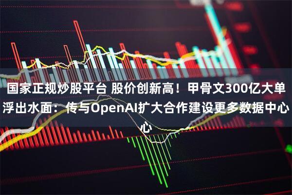 国家正规炒股平台 股价创新高！甲骨文300亿大单浮出水面：传与OpenAI扩大合作建设更多数据中心