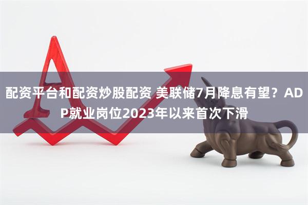 配资平台和配资炒股配资 美联储7月降息有望？ADP就业岗位2023年以来首次下滑