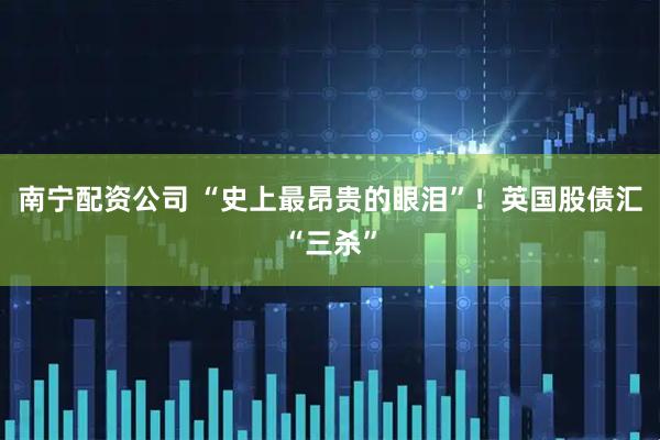 南宁配资公司 “史上最昂贵的眼泪”！英国股债汇“三杀”