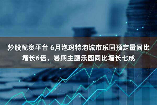 炒股配资平台 6月泡玛特泡城市乐园预定量同比增长6倍，暑期主题乐园同比增长七成