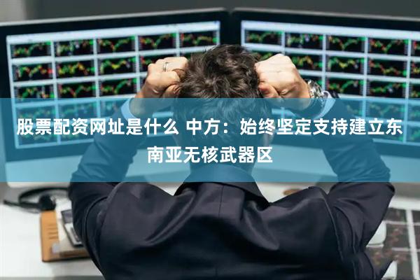 股票配资网址是什么 中方：始终坚定支持建立东南亚无核武器区