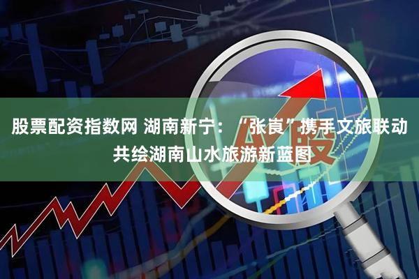 股票配资指数网 湖南新宁：“张崀”携手文旅联动 共绘湖南山水旅游新蓝图