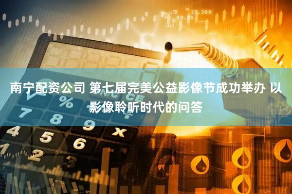 南宁配资公司 第七届完美公益影像节成功举办 以影像聆听时代的问答