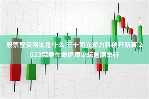 股票配资网址是什么 三十而立聚力科创开新篇 2023完美生命健康论坛圆满举行