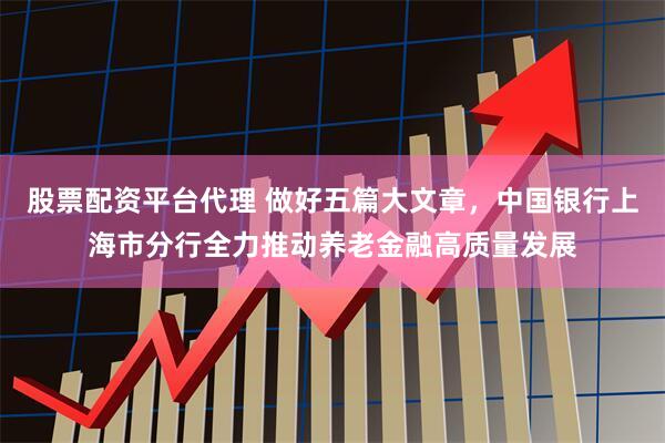 股票配资平台代理 做好五篇大文章，中国银行上海市分行全力推动养老金融高质量发展