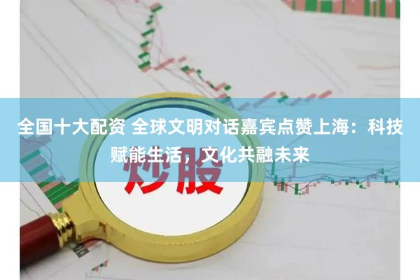 全国十大配资 全球文明对话嘉宾点赞上海：科技赋能生活，文化共融未来