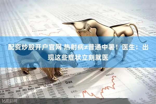 配资炒股开户官网 热射病≠普通中暑！医生：出现这些症状立刻就医