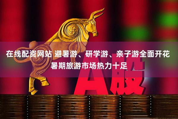 在线配资网站 避暑游、研学游、亲子游全面开花 暑期旅游市场热力十足