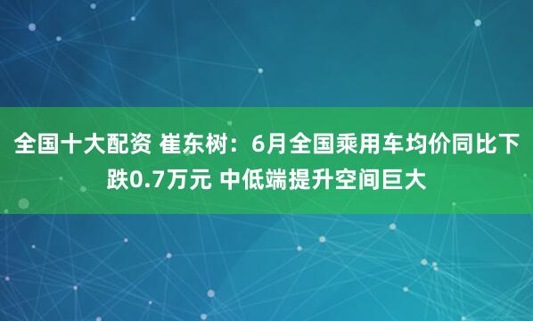 全国十大配资 崔东树：6月全国乘用车均价同比下跌0.7万元 中低端提升空间巨大