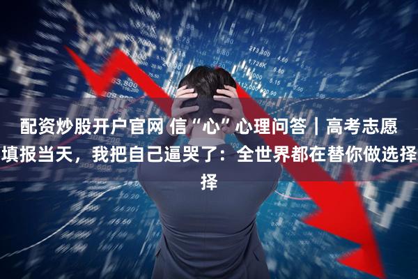 配资炒股开户官网 信“心”心理问答｜高考志愿填报当天，我把自己逼哭了：全世界都在替你做选择
