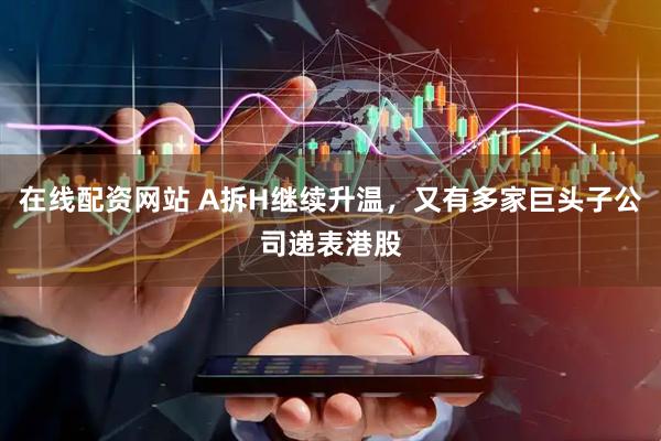 在线配资网站 A拆H继续升温，又有多家巨头子公司递表港股