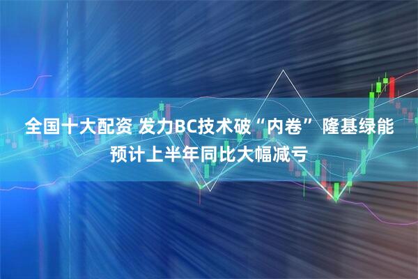 全国十大配资 发力BC技术破“内卷” 隆基绿能预计上半年同比大幅减亏