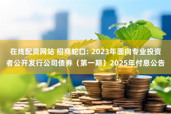 在线配资网站 招商蛇口: 2023年面向专业投资者公开发行公司债券（第一期）2025年付息公告