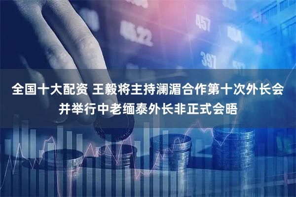 全国十大配资 王毅将主持澜湄合作第十次外长会并举行中老缅泰外长非正式会晤