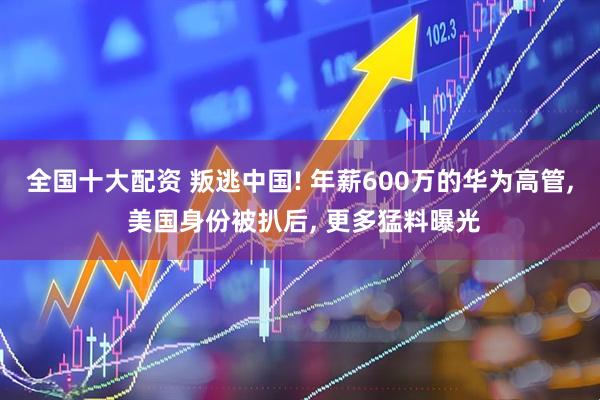 全国十大配资 叛逃中国! 年薪600万的华为高管, 美国身份被扒后, 更多猛料曝光