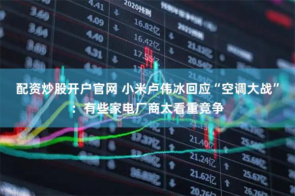 配资炒股开户官网 小米卢伟冰回应“空调大战”：有些家电厂商太看重竞争