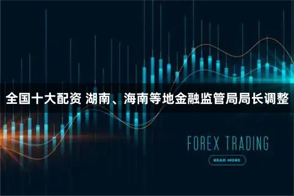 全国十大配资 湖南、海南等地金融监管局局长调整