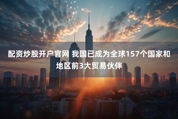 配资炒股开户官网 我国已成为全球157个国家和地区前3大贸易伙伴
