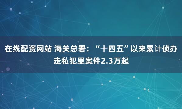 在线配资网站 海关总署：“十四五”以来累计侦办走私犯罪案件2.3万起