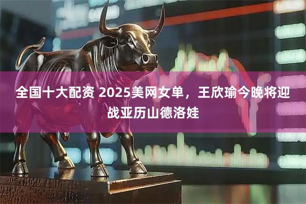 全国十大配资 2025美网女单，王欣瑜今晚将迎战亚历山德洛娃