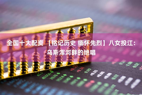 全国十大配资 【铭记历史 缅怀先烈】八女投江：乌斯浑河畔的绝唱