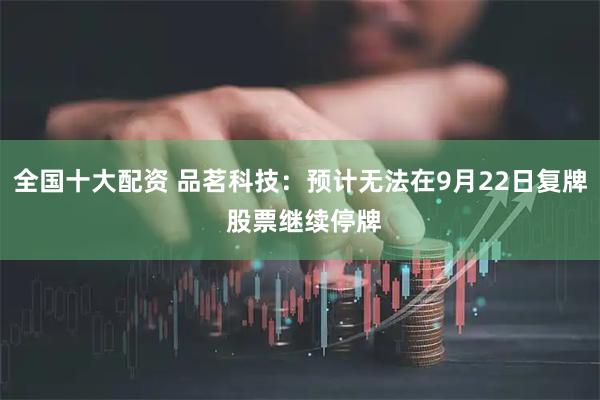 全国十大配资 品茗科技：预计无法在9月22日复牌 股票继续停牌