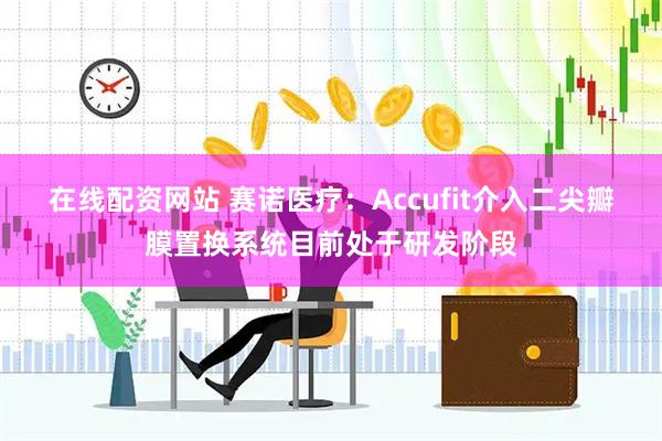 在线配资网站 赛诺医疗：Accufit介入二尖瓣膜置换系统目前处于研发阶段