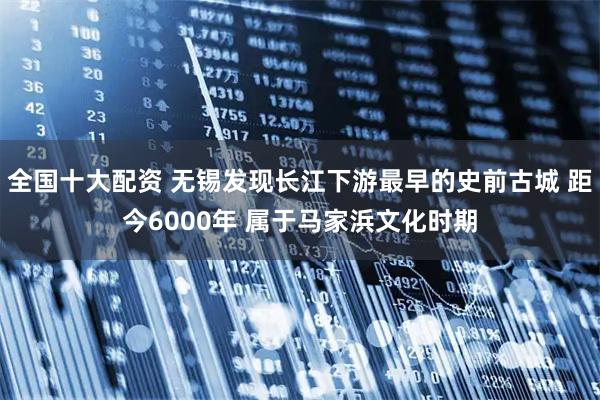 全国十大配资 无锡发现长江下游最早的史前古城 距今6000年 属于马家浜文化时期