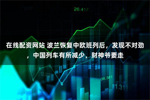 在线配资网站 波兰恢复中欧班列后，发现不对劲，中国列车有所减少，财神爷要走