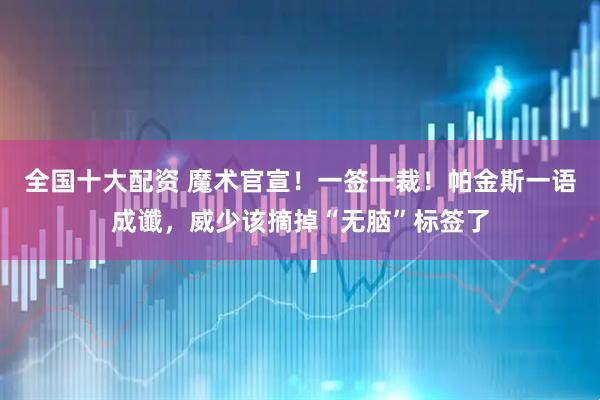 全国十大配资 魔术官宣！一签一裁！帕金斯一语成谶，威少该摘掉“无脑”标签了
