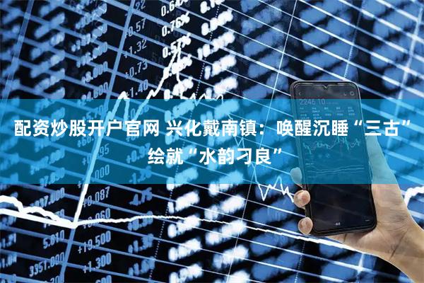 配资炒股开户官网 兴化戴南镇：唤醒沉睡“三古” 绘就“水韵刁良”