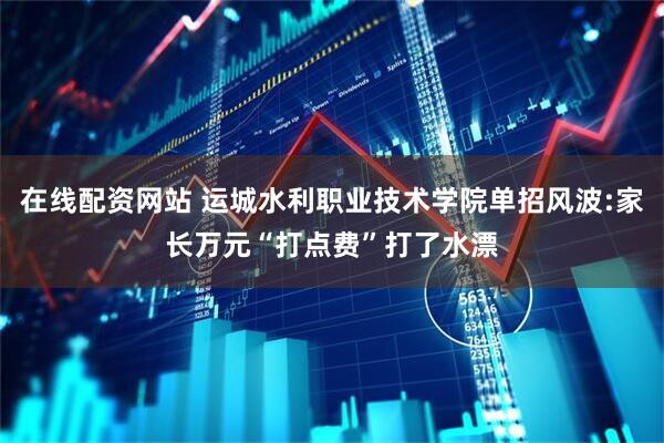 在线配资网站 运城水利职业技术学院单招风波:家长万元“打点费”打了水漂