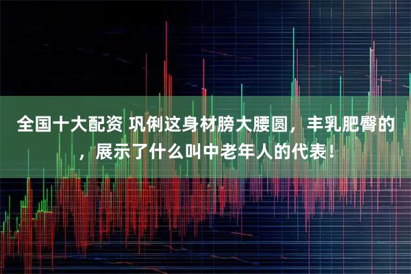全国十大配资 巩俐这身材膀大腰圆，丰乳肥臀的，展示了什么叫中老年人的代表！