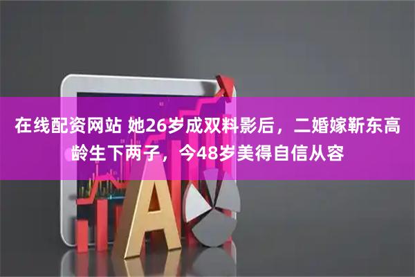 在线配资网站 她26岁成双料影后，二婚嫁靳东高龄生下两子，今48岁美得自信从容