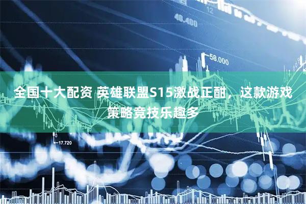 全国十大配资 英雄联盟S15激战正酣，这款游戏策略竞技乐趣多