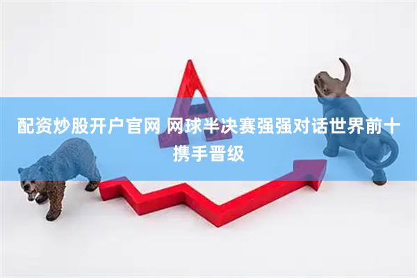 配资炒股开户官网 网球半决赛强强对话世界前十携手晋级